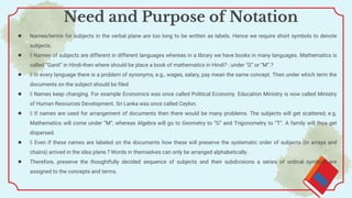 ● Names/terms for subjects in the verbal plane are too long to be written as labels. Hence we require short symbols to denote
subjects.
● Names of subjects are different in different languages whereas in a library we have books in many languages. Mathematics is
called “Ganit” in Hindi-then where should be place a book of mathematics in Hindi? : under "G” or “M”.?
● In every language there is a problem of synonyms, e.g., wages, salary, pay mean the same concept. Then under which term the
documents on the subject should be filed
● Names keep changing. For example Economics was once called Political Economy. Education Ministry is now called Ministry
of Human Resources Development. Sri Lanka was once called Ceylon.
● If names are used for arrangement of documents then there would be many problems. The subjects will get scattered, e.g.
Mathematics will come under “M”, whereas Algebra will go to Geometry to “G” and Trigonometry to “T”. A family will thus get
dispersed.
● Even if these names are labeled on the documents how these will preserve the systematic order of subjects (in arrays and
chains) arrived in the idea plane.? Words in themselves can only be arranged alphabetically.
● Therefore, preserve the thoughtfully decided sequence of subjects and their subdivisions a series of ordinal symbols are
assigned to the concepts and terms.
Need and Purpose of Notation
 