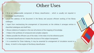 ● It is an indispensable component of library classification – which is usually not required in
knowledge classifications.
● It is the address of the document in the library and assures efficient working of the library
catalogue.
● Apart from mechanizing the arrangement of documents on the shelves it arranges entries in
classified catalogues and shelf lists.
● Shows relations of subjects in the over all scheme of the mapping of knowledge.
● Helps in the synthesis of compound and complex subjects
● Makes possible the efficient use of the index. In the index it tis the reference point.
● In faceted classifications it makes the structure of the subject transparent.
● It is essential for Chain Indexing. It may be essential for arrangement of circulation record in a
library . In brief it is the engine of the library classification
Other Uses
 