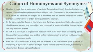 ● Notation is more than a mere series of symbols. Ranganathan though described notation as
servant of the idea plane yet expected much higher tasks from notation. He always treated it
as a device to translate the subject of a document into an artificial language of ordinal
numbers. And he wanted to endow it with qualities of a language.
● In the same vein his Canon of Homonyms and Synonyms prescribes that a class number
should denote one and only one subject, and conversely a subject should be denoted by one
and only one class number.
● In fact, it is too much to expect from notation which is no more than an ordering device.
Ranganathan has visualized only an ideal perfect notation which is far from reality and much
advanced of its present needs.
● Even half of its envisioned efficacy will be achieved at an unaffordable price in terms of
complexity. It is possible to denote a subject by one and only one class number, but in reality a
class number denotes a group of subjects
Canon of Homonyms and Synonyms:
 
