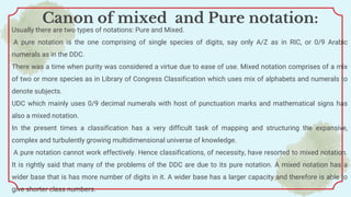 Usually there are two types of notations: Pure and Mixed.
A pure notation is the one comprising of single species of digits, say only A/Z as in RIC, or 0/9 Arabic
numerals as in the DDC.
There was a time when purity was considered a virtue due to ease of use. Mixed notation comprises of a mix
of two or more species as in Library of Congress Classification which uses mix of alphabets and numerals to
denote subjects.
UDC which mainly uses 0/9 decimal numerals with host of punctuation marks and mathematical signs has
also a mixed notation.
In the present times a classification has a very difficult task of mapping and structuring the expansive,
complex and turbulently growing multidimensional universe of knowledge.
A pure notation cannot work effectively. Hence classifications, of necessity, have resorted to mixed notation.
It is rightly said that many of the problems of the DDC are due to its pure notation. A mixed notation has a
wider base that is has more number of digits in it. A wider base has a larger capacity and therefore is able to
give shorter class numbers.
Canon of mixed and Pure notation:
 