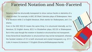 Notation must be structurally transparent to show various facets or elements of a
class number. For example, in UDC, 82 Shak-2 denotes plays of Shakespeare. Here
8 is literature while 2 is English literature, Shak stands for Shakespeare, and -2 is
drama.
Even in the DDC 822.33 means the same thing. It is structured internally, as 8 is
literature, 22 English drama, 822.3 is Elizabethan plays, 822.33 is Shakespeare.
But in this case though the notation is faceted or structured but not transparent.
Every hierarchical classification is structured but may not be transparent, whereas
the faceted notation of CC is both structured and crystal transparent, e.g. O111,
2J64, H means O-Literature-111English-2DramaJ64Shakespeare-Hamlet.
Faceted Notation and Non-Faceted
 