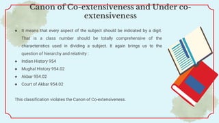● It means that every aspect of the subject should be indicated by a digit.
That is a class number should be totally comprehensive of the
characteristics used in dividing a subject. It again brings us to the
question of hierarchy and relativity :
● Indian History 954
● Mughal History 954.02
● Akbar 954.02
● Court of Akbar 954.02
This classification violates the Canon of Co-extensiveness.
Canon of Co-extensiveness and Under co-
extensiveness
 