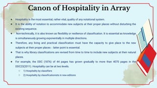 ● Hospitality is the most essential, rather vital, quality of any notational system.
● It is the ability of notation to accommodate new subjects at their proper places without disturbing the
existing sequence.
● Non-technically, it is also known as flexibility or resilience of classification. It is essential as knowledge
is simultaneously growing exponentially in multiple directions.
● Therefore, any living and practical classification must have the capacity to give place to the new
subjects at their proper places – latter point is essential.
● That is why library classifications are revised from time to time to include new subjects at their natural
places.
● For example, the DDC (1876) of 44 pages has grown gradually to more than 4070 pages in the
DDC23(2011). Hospitality can be at two levels.
○ 1) Hospitality by classifiers
○ 2) Hospitality by classificationists in new editions
Canon of Hospitality in Array
 