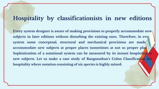 Hospitality by classificationists in new editions
Every system designer is aware of making provisions to properly accommodate new
subjects in later editions without disturbing the existing ones. Therefore, in every
system some conceptual, structural and mechanical provisions are made to
accommodate new subjects at proper places (sometimes at not so proper places).
Sophistication of a notational system can be measured by its instant hospitality to
new subjects. Let us make a case study of Ranganathan’s Colon Classification for
hospitality where notation consisting of six species is highly mixed:
 