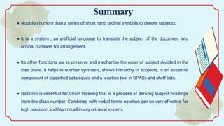 ● Notation is more than a series of short hand ordinal symbols to denote subjects.
● It is a system ; an artificial language to translate the subject of the document into
ordinal numbers for arrangement.
● Its other functions are to preserve and mechanise the order of subject decided in the
idea plane. It helps in number synthesis, shows hierarchy of subjects, is an essential
component of classified catalogues and a location tool in OPACs and shelf lists.
● Notation is essential for Chain Indexing that is a process of deriving subject headings
from the class number. Combined with verbal terms notation can be very effective for
high precision and high recall in any retrieval system.
Summary
 