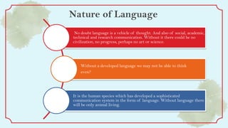 Nature of Language
No doubt language is a vehicle of thought. And also of social, academic,
technical and research communication. Without it there could be no
civilization, no progress, perhaps no art or science.
Without a developed language we may not be able to think
even?
It is the human species which has developed a sophisticated
communication system in the form of language. Without language there
will be only animal living.
 