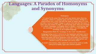 Languages: A Paradox of Homonyms
and Synonyms:
Homonyms:
It is poor in the sense that one word may denote more than one
meaning : cricket is a popular game and also an insect. Bridge is a
construction over a river, and also the name of game. Beas is a river
and also a town in Punjab. Ganga is a great river, and also the name of
many men and women in India. A word having more than one meaning
is a called a homonym. In English there is hardly a word having only
one meaning. It is said that the word “order” has 250 different
meanings in the English language.
Ranganathan finds five meanings of the word “classification”.
Language being social is fettered to the layperson and hence moves
slowly. But the imagination moves with a terrific speed. Therefore,
ideas and words can never keep pace with each other. New theories,
laws and inventions brought in by research need appropriate and
distinct terms to describe and convey them.
In social conversation, what cannot be conveyed by words is easily
conveyed by bodily signs and cultural symbols
 