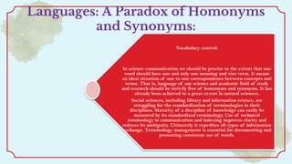 Languages: A Paradox of Homonyms
and Synonyms:
Vocabulary control:
In science communication we should be precise to the extent that one
word should have one and only one meaning and vice versa. It means
an ideal situation of one to one correspondence between concepts and
terms. That is, language of any science and academic field of study
and research should be strictly free of homonyms and synonyms. It has
already been achieved to a great extent in natural sciences.
Social sciences, including library and information science, are
struggling for the standardization of terminologies in their
disciplines. Maturity of a discipline of knowledge can easily be
measured by its standardized terminology. Use of technical
terminology in communication and indexing improves clarity and
reduces its ambiguity. Ultimately it expedites all types of information
exchange. Terminology management is essential for documenting and
promoting consistent use of words.
 