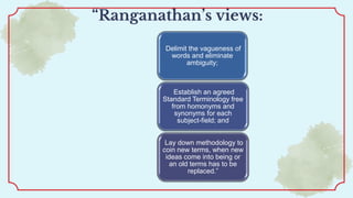 “Ranganathan’s views:
Delimit the vagueness of
words and eliminate
ambiguity;
Establish an agreed
Standard Terminology free
from homonyms and
synonyms for each
subject-field; and
Lay down methodology to
coin new terms, when new
ideas come into being or
an old terms has to be
replaced.”
 