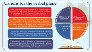 Canons for the verbal plane –
Verbal plane helps to decide the type of terminology to
be used in the scheme of classification. Natural language
is imperfect, there is a vagueness in the meaning of
ordinary words used in everyday conversation.
There are also the incidence of homonyms and
synonyms. New terms appear from time to time and
these may be used to express new ideas, the meaning of a
new term often keeps changing from time to time unless
it is accepted in the concerned subject.
Classifier are concerned with the application of schemes,
they may find this useful in interpreting the terms in the
schedule at the time of classifying documents.
These canons must be followed by those engaged in the
designing and construction of the schedules of a scheme.
Ranganathan has formulated the following canons of work
at the verbal plane, they are
a) Canons of
context,
b) Canons of
enumeration,
c) Canons of
currency,
and
d) Canons of
reticence.
 