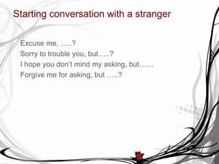 Starting conversation with a stranger
Excuse me, …..?
Sorry to trouble you, but…..?
I hope you don’t mind my asking, but……
Forgive me for asking, but …..?
 