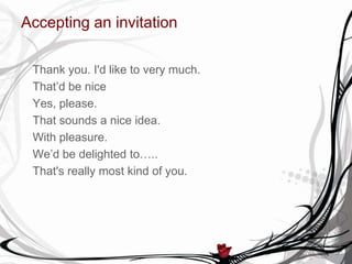 Accepting an invitation
Thank you. I'd like to very much.
That’d be nice
Yes, please.
That sounds a nice idea.
With pleasure.
We’d be delighted to…..
That's really most kind of you.
 