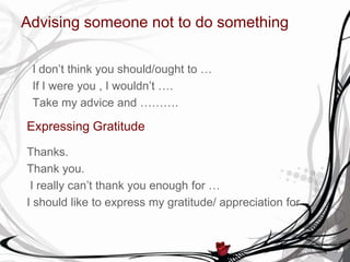Advising someone not to do something
I don’t think you should/ought to …
If I were you , I wouldn’t ….
Take my advice and ……….
Expressing Gratitude
Thanks.
Thank you.
I really can’t thank you enough for …
I should like to express my gratitude/ appreciation for ….
 
