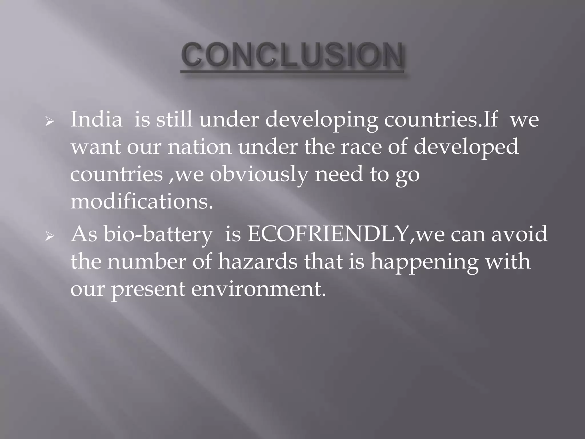  India is still under developing countries.If we
want our nation under the race of developed
countries ,we obviously need to go
modifications.
 As bio-battery is ECOFRIENDLY,we can avoid
the number of hazards that is happening with
our present environment.
 