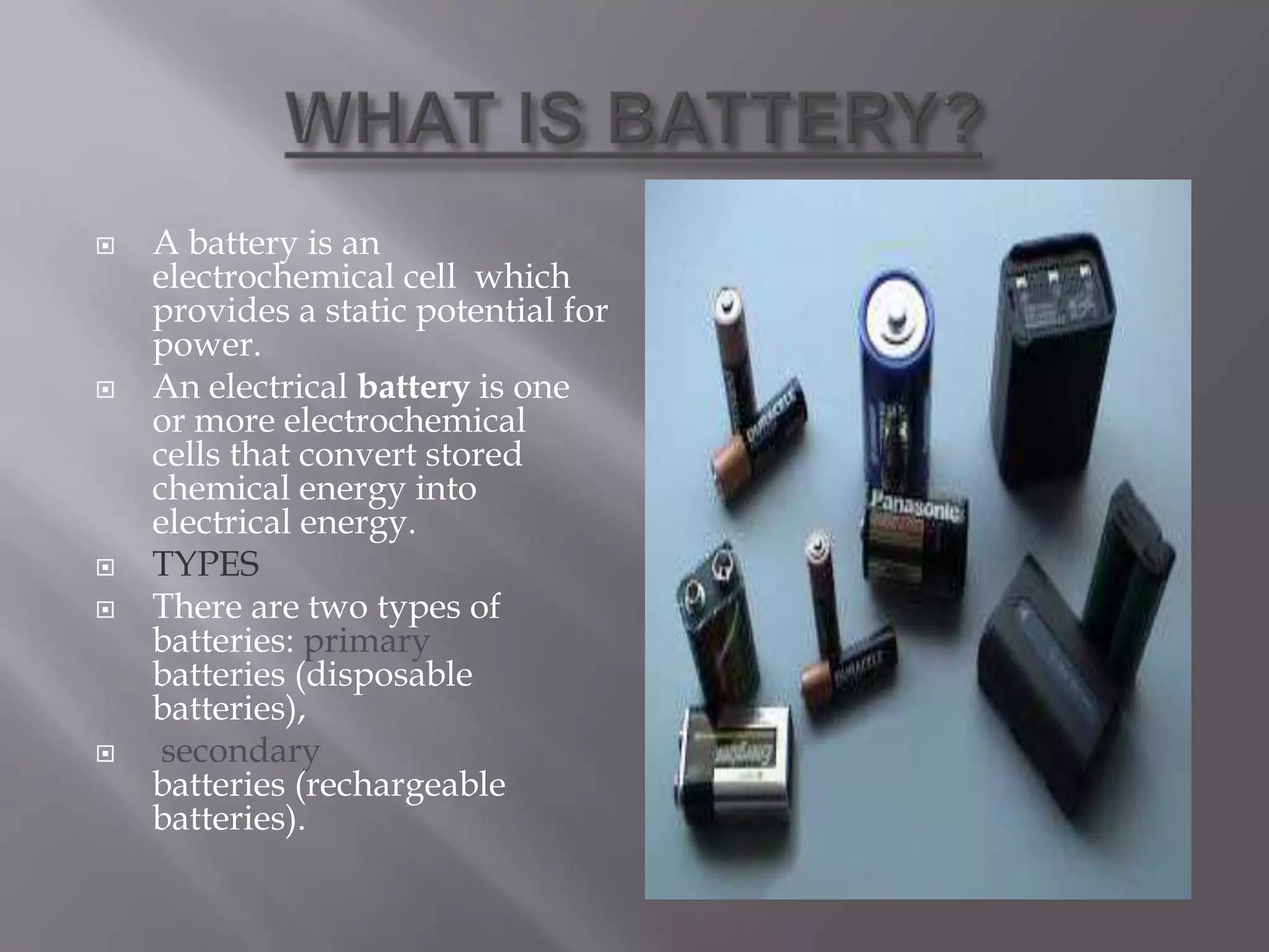  A battery is an
electrochemical cell which
provides a static potential for
power.
 An electrical battery is one
or more electrochemical
cells that convert stored
chemical energy into
electrical energy.
 TYPES
 There are two types of
batteries: primary
batteries (disposable
batteries),
 secondary
batteries (rechargeable
batteries).
 