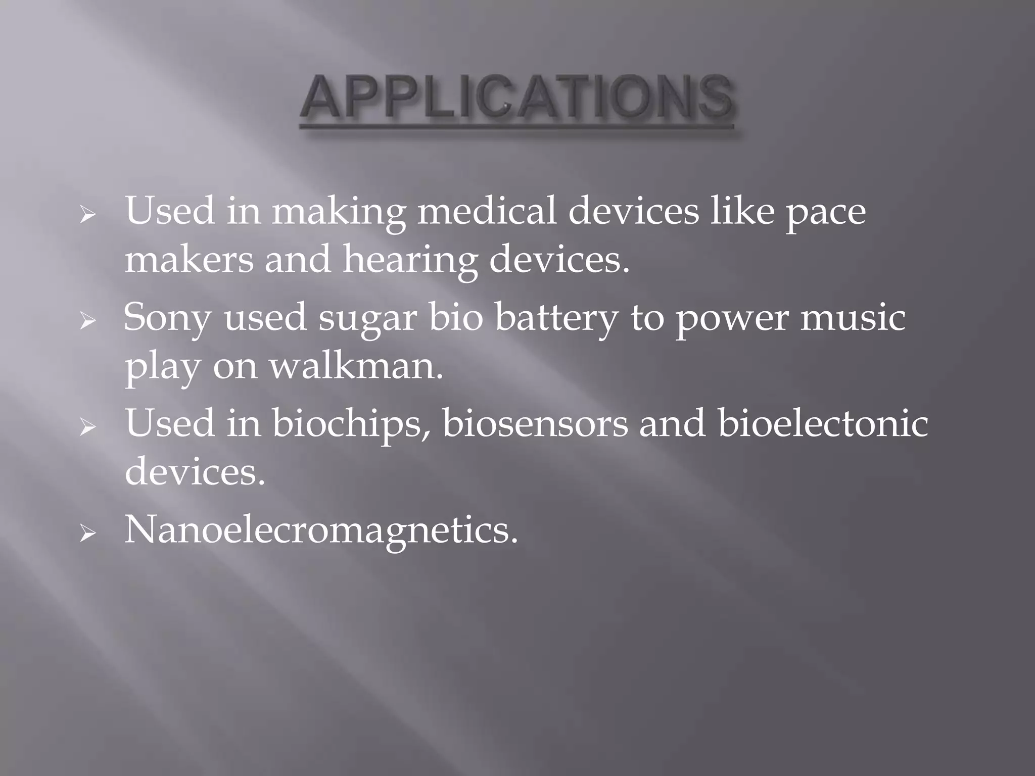  Used in making medical devices like pace
makers and hearing devices.
 Sony used sugar bio battery to power music
play on walkman.
 Used in biochips, biosensors and bioelectonic
devices.
 Nanoelecromagnetics.
 