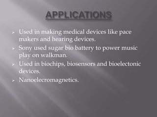  Used in making medical devices like pace
makers and hearing devices.
 Sony used sugar bio battery to power music
play on walkman.
 Used in biochips, biosensors and bioelectonic
devices.
 Nanoelecromagnetics.
 