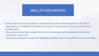 • Next on the list of teaching skills in microteaching is the skill of explanation. The skill of
explanation is an intellectual activity that teachers must possess when it comes to micro-
teaching skills.
• Ideas, phenomena and concepts must be communicated well to students to help them
understand a topic well.
• Teachers should give examples by highlighting relationships among different events and ideas
SKILL OF EXPLANATION
 