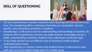 • The art of questioning is another important micro-teaching skill that teachers must
have. The questioning skill is a technique that helps put meaningful, relevant,
specific, clear and precise questions to students.
• Questioning is a skill used to test the understanding and knowledge of students. By
using the skill of questioning, teachers can judge students’ knowledge and get a
better understanding of whether students have understood a particular topic.
• It also helps teachers try out different ways of teaching to make students
understand topics faster.
• After questioning, if a teacher realizes that students haven’t understood a topic
well, they can try to explain things easier for a better grasp.
SKILL OF QUESTIONING
 