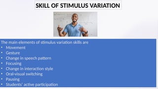 The main elements of stimulus variation skills are
• Movement
• Gesture
• Change in speech pattern
• Focusing
• Change in interaction style
• Oral-visual switching
• Pausing
• Students’ active participation
SKILL OF STIMULUS VARIATION
 