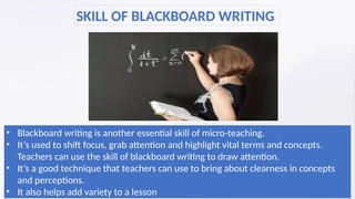 • Blackboard writing is another essential skill of micro-teaching.
• It’s used to shift focus, grab attention and highlight vital terms and concepts.
Teachers can use the skill of blackboard writing to draw attention.
• It’s a good technique that teachers can use to bring about clearness in concepts
and perceptions.
• It also helps add variety to a lesson
SKILL OF BLACKBOARD WRITING
 