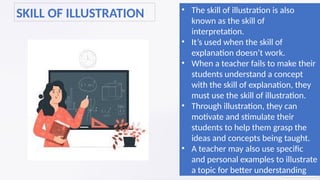 SKILL OF ILLUSTRATION • The skill of illustration is also
known as the skill of
interpretation.
• It’s used when the skill of
explanation doesn’t work.
• When a teacher fails to make their
students understand a concept
with the skill of explanation, they
must use the skill of illustration.
• Through illustration, they can
motivate and stimulate their
students to help them grasp the
ideas and concepts being taught.
• A teacher may also use specific
and personal examples to illustrate
a topic for better understanding
 
