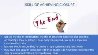 • Just like the skill of introduction, the skill of achieving closure is also essential.
Introducing a topic or lesson is easy, but giving a good closure to a topic can
sometimes be tricky.
• Teachers should ensure they’re closing a topic systematically and clearly.
• They must give enough assignments to their students to help them remember the
topic or lesson well without overburdening them.
SKILL OF ACHIEVING CLOSURE
 