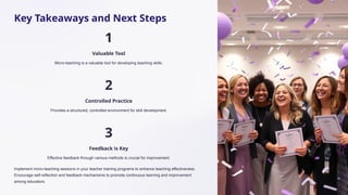 Key Takeaways and Next Steps
1
Valuable Tool
Micro-teaching is a valuable tool for developing teaching skills.
2
Controlled Practice
Provides a structured, controlled environment for skill development.
3
Feedback is Key
Effective feedback through various methods is crucial for improvement.
Implement micro-teaching sessions in your teacher training programs to enhance teaching effectiveness.
Encourage self-reflection and feedback mechanisms to promote continuous learning and improvement
among educators.
 