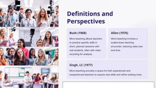 Definitions and
Perspectives
Bush (1968)
Micro-teaching allows teachers
to practice specific skills in
short, planned sessions with
real students, often with video
recording for analysis.
Allen (1976)
Micro-teaching involves a
scaled-down teaching
encounter, reducing class size
and time.
Singh, LC (1977)
Micro-teaching provides a space for both experienced and
inexperienced teachers to acquire new skills and refine existing ones.
 