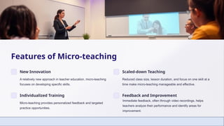 Features of Micro-teaching
New Innovation
A relatively new approach in teacher education, micro-teaching
focuses on developing specific skills.
Scaled-down Teaching
Reduced class size, lesson duration, and focus on one skill at a
time make micro-teaching manageable and effective.
Individualized Training
Micro-teaching provides personalized feedback and targeted
practice opportunities.
Feedback and Improvement
Immediate feedback, often through video recordings, helps
teachers analyze their performance and identify areas for
improvement.
 
