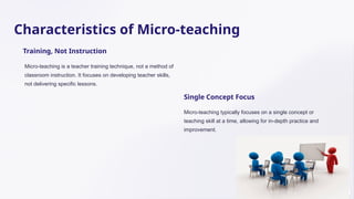 Characteristics of Micro-teaching
Training, Not Instruction
Micro-teaching is a teacher training technique, not a method of
classroom instruction. It focuses on developing teacher skills,
not delivering specific lessons.
Single Concept Focus
Micro-teaching typically focuses on a single concept or
teaching skill at a time, allowing for in-depth practice and
improvement.
 