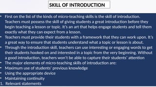 • First on the list of the kinds of micro-teaching skills is the skill of introduction.
Teachers must possess the skill of giving students a great introduction before they
begin teaching a lesson or topic. It’s an art that helps engage students and tell them
exactly what they can expect from a lesson.
• Teachers must provide their students with a framework that they can work upon. It’s
a great way to ensure that students understand what a topic or lesson is about.
• Through the introduction skill, teachers can use interesting or engaging words to get
their students hooked on and interested in a topic from the very beginning. Without
a good introduction, teachers won’t be able to capture their students’ attention
• The major elements of micro-teaching skills of introduction are:
• Maximum use of students’ previous knowledge
• Using the appropriate device
• Maintaining continuity
1. Relevant statements
SKILL OF INTRODUCTION
 