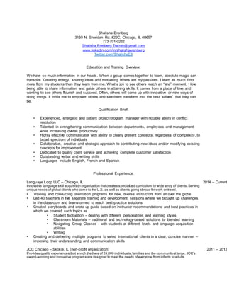 Shalisha Erenberg
3150 N. Sheridan Rd. #22C, Chicago, IL 60657
773-701-0232
Shalisha.Erenberg.Trainer@gmail.com
www.linkedin.com/in/shalishaerenberg
Twitter.com/ShalishaE3
Education and Training Overview:
We have so much information in our heads. When a group comes together to learn, absolute magic can
transpire. Creating energy, sharing ideas and motivating others are my passions. I learn as much if not
more from my students than they learn from me. What a joy to see others reach an “aha” moment. I love
being able to share information and guide others in attaining skills. It comes from a place of love and
wanting to see others flourish and succeed. Often, others will come up with innovative or new ways of
doing things. It thrills me to empower others and see them transform into the best “selves” that they can
be.
Qualification Brief:
• Experienced, energetic and patient project/program manager with notable ability in conflict
resolution
• Talented in strengthening communication between departments, employees and management
while increasing overall productivity
• Highly effective communicator with ability to clearly present concepts, regardless of complexity, to
broad spectrum of individuals
• Collaborative, creative and strategic approach to contributing new ideas and/or modifying existing
concepts for improvement
• Dedicated to quality client service and achieving complete customer satisfaction
• Outstanding verbal and writing skills
• Languages include English, French and Spanish
Professional Experience:
Language Loop LLC – Chicago, IL 2014 – Current
Innovative language skill acquisition organization thatcreates specialized curriculum for wide array of clients.Serving
unique needs ofglobal clients who come to the U.S. as well as clients going abroad for work or travel.
• Training and conducting orientation programs for new, diverse instructors from all over the globe
• Led 40 teachers in five separate training and development sessions where we brought up challenges
in the classroom and brainstormed to reach best-practice solutions
• Created storyboards and wrote up guide based on instructor recommendations and best practices in
which we covered such topics as
• Student Motivation – dealing with different personalities and learning styles
• Classroom Materials – traditional and technology-based solutions for blended learning
• Navigating Group Classes – with students at different levels and language acquisition
abilities
• Writing
• Creating and delivering multiple programs to varied international clients in a clear, concise manner –
improving their understanding and communication skills
JCC Chicago – Skokie, IL (non-profit organization) 2011 – 2012
Provides quality experiences that enrich the lives of 24,000 individuals,families and the communityat large. JCC's
award-winning and innovative programs are designed to meetthe needs ofeveryone from infants to adults.
 