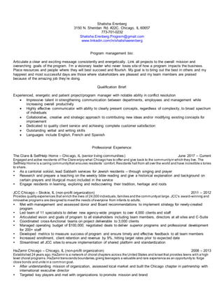 Shalisha Erenberg
3150 N. Sheridan Rd. #22C, Chicago, IL 60657
773-701-0232
Shalisha.Erenberg.Program@gmail.com
www.linkedin.com/in/shalishaerenberg
Program management bio:
Articulate a clear and exciting message consistently and energetically. Link all projects to the overall mission and
overarching goals of the program. I’m a visionary leader who never loses site of how a program impacts the business.
Place resources and people where they will best succeed and flourish. My goal is to bring out the best in others and my
happiest and most successful days are those where stakeholders are pleased and my team members are praised
because of the amazing job they’re doing.
Qualification Brief:
Experienced, energetic and patient project/program manager with notable ability in conflict resolution
 Impressive talent in strengthening communication between departments, employees and management while
increasing overall productivity
 Highly effective communicator with ability to clearly present concepts, regardless of complexity, to broad spectrum
of individuals
 Collaborative, creative and strategic approach to contributing new ideas and/or modifying existing concepts for
improvement
 Dedicated to quality client service and achieving complete customer satisfaction
 Outstanding verbal and writing skills
 Languages include English, French and Spanish
Professional Experience:
The Clare & SelfHelp Home – Chicago, IL (senior living communities) June 2017 – Current
Engaged and active residents ofThe Clare enjoy what Chicago has to offer and give back to the communityin which they live. The
SelfHelp Home is a caring communitythat ensures residents’ comfort.Residents hail from all over the world and have incredible s tories
to share.
 As a cantorial soloist, lead Sabbath services for Jewish residents – through singing and prayer
 Research and prepare a teaching on the weekly bible reading and give a historical explanation and background on
certain prayers and liturgical music included in the service
 Engage residents in learning, exploring and rediscovering their tradition, heritage and roots
JCC Chicago – Skokie, IL (non-profit organization) 2011 – 2012
Provides quality experiences that enrich the lives of 24,000 individuals,families and the communityat large. JCC's award-winning and
innovative programs are designed to meetthe needs ofeveryone from infants to adults.
 Met with management and assessed donor and Board recommendations to implement strategy for newly-created
program
 Led team of 11 specialists to deliver new agency-wide program to over 4,000 clients and staff
 Articulated vision and goals of program to all stakeholders including team members, directors at all sites and C-Suite
 Coordinated cross-functional teams on project deliverable to 3,000 clients
 Managed operating budget of $100,000; negotiated deals to deliver superior programs and professional development
for 200+ staff
 Developed metrics to measure success of program and ensure timely and effective feedback to all team members
 Increased enrollment, client retention and revenue by 9%, hitting target rates prior to expected date
 Streamlined all JCC sites to ensure implementation of shared platform and standardization
HaZamir Chicago – Chicago, IL (non-profit organization) 2008 – 2013
Established 24 years ago,HaZamir is a network of choral chapters across the United States and Israel that provides teens with a high
level choral programs.HaZamir transcends boundaries,giving teenagers a valuable and rare experience as an opportunity to forge
close bonds and unite in a common goal.
 After understanding mission of organization, assessed local market and built the Chicago chapter in partnership with
international executive director
 Targeted key players and met with organizations to promote mission and brand
 