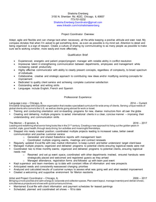 Shalisha Erenberg
3150 N. Sheridan Rd. #22C, Chicago, IL 60657
773-701-0232
Shalisha.Erenberg.Coordinator@gmail.com
www.linkedin.com/in/shalishaerenberg
Project Coordinator Overview:
Adept, agile and flexible and can change tack when necessary, all the while keeping a positive attitude and even keel. My
compass dictates that when I’m asked to get something done, as soon as possible is my mind set. Attention to detail and
being organized is a sign of respect. Create a culture of sharing by communicating to as many people as possible to make
sure we’re working smarter, more easily and more effectively.
Qualification Brief:
 Experienced, energetic and patient project/program manager with notable ability in conflict resolution
 Impressive talent in strengthening communication between departments, employees and management while
increasing overall productivity
 Highly effective communicator with ability to clearly present concepts, regardless of complexity, to broad spectrum
of individuals
 Collaborative, creative and strategic approach to contributing new ideas and/or modifying existing concepts for
improvement
 Dedicated to quality client service and achieving complete customer satisfaction
 Outstanding verbal and writing skills
 Languages include English, French and Spanish
Professional Experience:
Language Loop – Chicago, IL 2014 – Current
Innovative language skill acquisition organization thatcreates specialized curriculum for wide array of clients.Serving unique needs of
global clients who come to the U.S. as well as clients going abroad for work or travel.
 Training and conducting orientation and on-boarding programs for new, diverse instructors from all over the globe
 Creating and delivering multiple programs to varied international clients in a clear, concise manner – improving their
understanding and communication skills
The Merion – Evanston, IL 2016 – 2017
Leading and redefining whatsenior living looks like in the 21st century. Creating a new approach to living out the golden years in
comfort, style, good health,through tasty dining,fun activities and meaningful friendships.
 Stepped into newly created position; coordinated multiple projects leading to increased sales, better overall
communication and positive customer service
o Generated and shared Salesforce reports with management team
o Coordinated multiple ongoing events, meetings and contract renewals
 Regularly updated Excel file with new market information to keep current and better understand target client base
 Managed multiple projects; organized and delivered programs to potential clients ensuring logistical needs were met
 Coordinated two to three monthly events; organized and delivered programs to potential clients, ensuring logistical
needs met
o Reserved and set up event space, coordinated with other departments involved, ensured handouts were
strategically placed and welcomed and registered guests as they arrived
o Managed attendance, registration forms and followed up with team post event
 Kept supervisor and team members up to date with constant inflow of information and new prospects
 Anticipated needs and consistently reassessed changing priorities
 Analyzed and calculated results of customer surveys to assess what was going well and what needed improvement
 Created a welcoming and supportive environment for Merion residents
Artist and Project Coordinator – Chicago, IL 2009 – 2017
Bringing a more positive and calm energy to corporate and collector spaces.Plan event layout, manage inventoryand deliver shows;
simultaneous projects and shows with quick turnaround times.
 Maintained Excel file with client information and payment schedules for leased paintings
 Scheduled, planned and coordinated art shows – 18 to date
 