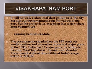    It will not only reduce coal-dust pollution in the city
    but also cut the turnaround time for vessels at the
    port. But the project is an exception in a sector where
    most ventures are

    running behind schedule.

   The government embarked on the PPP route for
    modernisation and expansion projects at major ports
    in the 1990s. India has 12 major ports, including in
    Paradip, Visakhapatnam, Chennai and Mumbai.
    These handled about three-fifths of India's cargo
    traffic in 2011/12.
 
