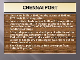    piers were built in 1861, but the storms of 1868 and
    1872 made them inoperative.
   So an artificial harbour was built and the operations
    were started in 1881.In the first couple of years the
    port registered traffic of 30,00,00,000 tonnes of cargo
    handling 600 ships.
   After independence the development activities of the
    port began.The topography of the port changed in
    1964 when the Jawahar dock with capacity to berth 6
    vessels to handle dry bulk cargoes was carved out on
    the southern side.
   The Chennai port's share of Iron ore export from
    India is 12 per cent.
 