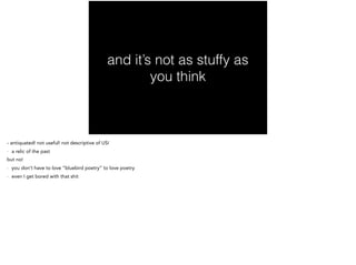 and it’s not as stuffy as
you think
- antiquated! not useful! not descriptive of US!
- a relic of the past
but no!
- you don’t have to love “bluebird poetry” to love poetry
- even I get bored with that shit
 