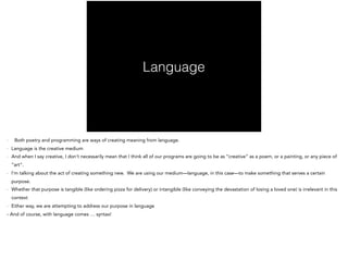 Language
- Both poetry and programming are ways of creating meaning from language.
- Language is the creative medium
- And when I say creative, I don’t necessarily mean that I think all of our programs are going to be as “creative” as a poem, or a painting, or any piece of
“art”.
- I’m talking about the act of creating something new. We are using our medium—language, in this case—to make something that serves a certain
purpose.
- Whether that purpose is tangible (like ordering pizza for delivery) or intangible (like conveying the devastation of losing a loved one) is irrelevant in this
context
- Either way, we are attempting to address our purpose in language
- And of course, with language comes … syntax!
 