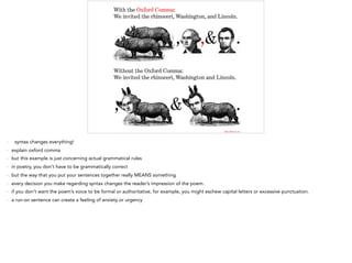 - syntax changes everything!
- explain oxford comma
- but this example is just concerning actual grammatical rules
- in poetry, you don’t have to be grammatically correct
- but the way that you put your sentences together really MEANS something
- every decision you make regarding syntax changes the reader’s impression of the poem.
- if you don’t want the poem’s voice to be formal or authoritative, for example, you might eschew capital letters or excessive punctuation.
- a run-on sentence can create a feeling of anxiety or urgency
 