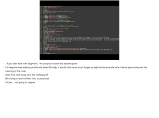 - if you ever work with beginners, I’m sure you’ve seen this at some point
- if a beginner was working on this and asked for help, it would take me so much longer to help her because the lack of white space obscures the
meaning of the code
- what if we took away all of the whitespace?
- like trying to read minified html or javascript
- it’s just… not going to happen
 