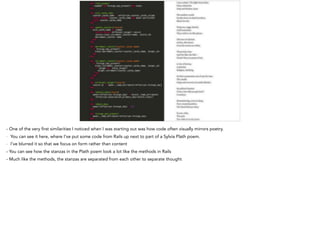 - One of the very first similarities I noticed when I was starting out was how code often visually mirrors poetry.
- You can see it here, where I’ve put some code from Rails up next to part of a Sylvia Plath poem.
- I’ve blurred it so that we focus on form rather than content
- You can see how the stanzas in the Plath poem look a lot like the methods in Rails
- Much like the methods, the stanzas are separated from each other to separate thought
 