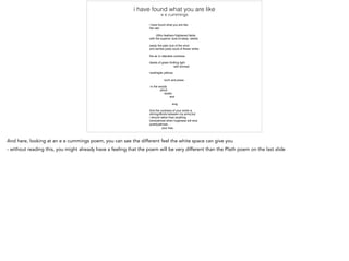 And here, looking at an e e cummings poem, you can see the different feel the white space can give you
- without reading this, you might already have a feeling that the poem will be very different than the Plath poem on the last slide
 