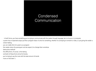 Condensed
Communication
- in both forms, you have something you’re trying to communicate with the reader through language, be it a human or a computer
- a poem has an expected output just like a program does—it aims for something, whether it’s conveying an emotion or idea, or just giving the reader a
certain feeling
- you can really think of a poem as a program
- the reader enters the poemgram and we expect it to change them somehow
- destructive method!
- the difficult bit, of course, is the testing
- and both of these forms strive for brevity
- you’re trying to say the most with the least amount of words
- more on that later! :)
 