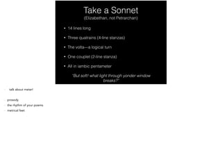 Take a Sonnet
• 14 lines long
• Three quatrains (4-line stanzas)
• The volta—a logical turn
• One couplet (2-line stanza)
• All in iambic pentameter
“But soft! what light through yonder window
breaks?”
(Elizabethan, not Petrarchan)
- Prosody—the study of meter and rhythm in poetry
 