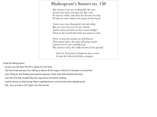 Shakespeare’s Sonnet no. 130
My mistress’ eyes are nothing like the sun;
Coral is far more red than her lips’ red;
If snow be white, why then her breasts are dun;
If hairs be wires, black wires grow on her head.
I have seen roses damasked, red and white,
But no such roses see I in her cheeks;
And in some perfumes is there more delight
Than in the breath that from my mistress reeks.
I love to hear her speak, yet well I know
That music hath a far more pleasing sound;
I grant I never saw a goddess go;
My mistress when she walks treads on the ground.
And yet, by heaven, I think my love as rare
As any she belied with false compare.
(read the dang poem)
- so you can see how the form works for him here
- the first three stanzas, he’s telling us about all the ways in which his mistress is not perfect
- he’s riffing on the flowery love poems popular at the time that idolized the lover
- but then the last couplet flips the arguments he’s been making
- and he shows us that loving these imperfections is more honest than idealizing her
- SO. you can see a LOT goes into the sonnet.
 