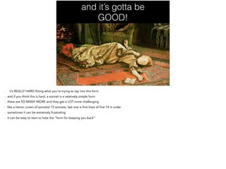 and it’s gotta be
GOOD!
- it’s REALLY HARD fitting what you’re trying to say into this form
- and if you think this is hard, a sonnet is a relatively simple form
- there are SO MANY MORE and they get a LOT more challenging
- like a heroic crown of sonnets! 15 sonnets, last one is first lines of first 14 in order
- sometimes it can be extremely frustrating
- it can be easy to start to hate the “form for keeping you back”
 