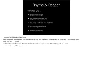 Rhyme & Reason
Forms help you….
• organize thought
• pay attention to sound
• develop patterns and rhythms
• plain old get started
• and much more!
- but there’s a REASON for these forms
- these things were developed and have stuck around because they give helpful guidelines and set you up with a structure that works
- forms help you…… (bullets)
- each form brings a different set of tools to the table that help you do all kinds of different things with your poem
- your form is there to HELP you!
 