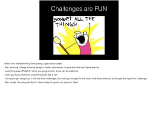 Challenges are FUN
- when i first started writing form poetry, I got really excited
- like, write my college entrance essays in iambic pentameter in quatrains with end rhyme excited
- everything was a PUZZLE! which you programmers know can be addictive
- when you have a hammer, everything looks like a nail
- it’s easy to get caught up in the low level challenges, like making a thought fit the meter and rhyme scheme, and forget the high-level challenges
- like: should i be using this form? does it help this particular poem or idea?
 