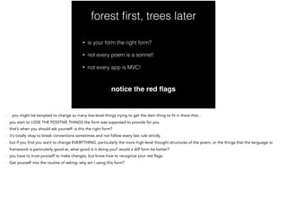 forest ﬁrst, trees later
• is your form the right form?
• not every poem is a sonnet!
• not every app is MVC!
notice the red ﬂags
- you might be tempted to change so many low-level things trying to get the darn thing to fit in there that…
- you start to LOSE THE POSITIVE THINGS the form was supposed to provide for you
- that’s when you should ask yourself: is this the right form?
- it’s totally okay to break conventions sometimes and not follow every last rule strictly
- but if you find you want to change EVERYTHING, particularly the more high-level thought structures of the poem, or the things that the language or
framework is particularly good at, what good is it doing you? would a diff form be better?
- you have to trust yourself to make changes, but know how to recognize your red flags.
- Get yourself into the routine of asking: why am I using this form?
 
